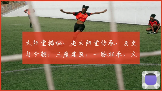 太阳堂揭秘，老太阳堂传承，历史与今朝，三座建筑，一脉相承，文化交融，共赏光辉